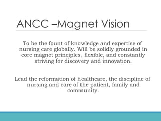 ANCC –Magnet Vision
To be the fount of knowledge and expertise of
nursing care globally. Will be solidly grounded in
core magnet principles, flexible, and constantly
striving for discovery and innovation.
Lead the reformation of healthcare, the discipline of
nursing and care of the patient, family and
community.
 