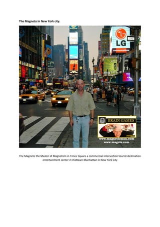 The Magneto in New York city.
The Magneto the Master of Magnetism in Times Square a commercial intersection tourist destination
entertainment center in midtown Manhattan in New York City
 