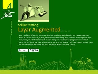 Layar Augmented 
Layar adalah platform ter populer untuk teknologi augmented reality  dan pengembangan 
media cetak interaktif. Layar menyediakan kemudahan bagi para penerbit dan pengiklan untuk 
memperkaya media berbasis cetak meraka dengan menambahkan pengalaman menikmati 
media digital (digital experience) bagi konsumen mereka dengan cara yang sangat mudah. Tanpa 
harus menyewa pengembang ataupun mengembangkan software khusus.
Sekilas tentang
4
www.layar.com
Ardiansyah R Akbar 
 