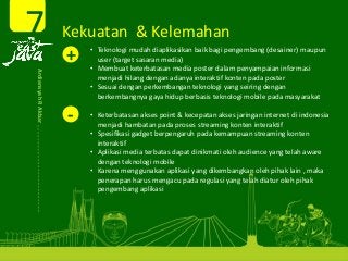 Kekuatan  & Kelemahan 7Ardiansyah R Akbar 
+ • Teknologi mudah diaplikasikan baik bagi pengembang (desainer) maupun 
user (target sasaran media)
• Membuat keterbatasan media poster dalam penyampaian informasi 
menjadi hilang dengan adanya interaktif konten pada poster
• Sesuai dengan perkembangan teknologi yang seiring dengan 
berkembangnya gaya hidup berbasis teknologi mobile pada masyarakat 
‐ • Keterbatasan akses point & kecepatan akses jaringan internet di indonesia 
menjadi hambatan pada proses streaming konten interaktif
• Spesifikasi gadget berpengaruh pada kemampuan streaming konten 
interaktif
• Aplikasi media terbatas dapat dinikmati oleh audience yang telah aware 
dengan teknologi mobile
• Karena menggunakan aplikasi yang dikembangkan oleh pihak lain , maka 
penerapan harus mengacu pada regulasi yang telah diatur oleh pihak 
pengembang aplikasi  
 