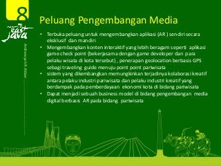 Peluang Pengembangan Media 8Ardiansyah R Akbar  • Terbuka peluang untuk mengembangkan aplikasi (AR ) sendiri secara 
eksklusif  dan mandiri 
• Mengembangkan konten interaktif yang lebih beragam seperti  aplikasi 
game check point (bekerjasama dengan game developer dan  para 
pelaku wisata di kota tersebut) , penerapan geolocation berbasis GPS 
sebagi traveling  guide menuju point point pariwisata
• sistem yang dikembangkan memungkinkan terjadinya kolaborasi kreatif 
antara pelaku industri pariwisata dan pelaku industri kreatif yang 
berdampak pada pemberdayaan  ekonomi kota di bidang pariwisata
• Dapat menjadi sebuah business model di bidang pengembangan  media 
digital berbasis  AR pada bidang  pariwisata  
 