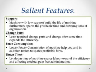 Salient Features:
Support:
 Machine with low support build the life of machine
furthermore spares the profitable time and consumptions of
organization.
Change Parts:
 Least required change parts and change after some time
expands the efficiency.
Force Consumption:
 Lower Power Consumption of machine help you and in
addition nation to spares profitable force.
Down Time:
 Let down time of machine spares labour expand the efficiency
and affecting cerebral pain free administration.
 