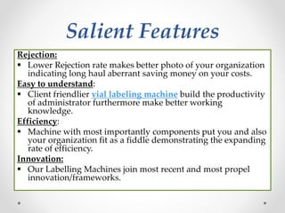 Salient Features
Rejection:
 Lower Rejection rate makes better photo of your organization
indicating long haul aberrant saving money on your costs.
Easy to understand:
 Client friendlier vial labeling machine build the productivity
of administrator furthermore make better working
knowledge.
Efficiency:
 Machine with most importantly components put you and also
your organization fit as a fiddle demonstrating the expanding
rate of efficiency.
Innovation:
 Our Labelling Machines join most recent and most propel
innovation/frameworks.
 