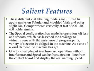 Salient Features
 These different vial labelling models are utilized to
apply marks on Tubular and Moulded Vials and other
slight Dia. Compartments vertically at fast of 200 - 300 -
400 holders/mins.
 The Special configuration has made its operation jolt less
and smooth, which has lessened the breakage to
virtually zero with the assistance of progress parts,
variety of size can be obliged in the machine. As a one of
a kind element the machine has got.
 One touch single pot synchronized operation without
interference and Speed can be fluctuated on - line from
the control board and display the real naming Speed.
 