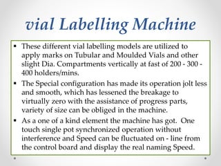 vial Labelling Machine
 These different vial labelling models are utilized to
apply marks on Tubular and Moulded Vials and other
slight Dia. Compartments vertically at fast of 200 - 300 -
400 holders/mins.
 The Special configuration has made its operation jolt less
and smooth, which has lessened the breakage to
virtually zero with the assistance of progress parts,
variety of size can be obliged in the machine.
 As a one of a kind element the machine has got. One
touch single pot synchronized operation without
interference and Speed can be fluctuated on - line from
the control board and display the real naming Speed.
 
