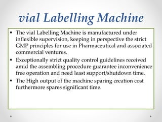vial Labelling Machine
 The vial Labelling Machine is manufactured under
inflexible supervision, keeping in perspective the strict
GMP principles for use in Pharmaceutical and associated
commercial ventures.
 Exceptionally strict quality control guidelines received
amid the assembling procedure guarantee inconvenience
free operation and need least support/shutdown time.
 The High output of the machine sparing creation cost
furthermore spares significant time.
 