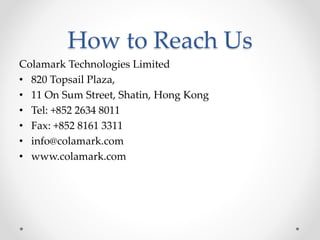 How to Reach Us
Colamark Technologies Limited
• 820 Topsail Plaza,
• 11 On Sum Street, Shatin, Hong Kong
• Tel: +852 2634 8011
• Fax: +852 8161 3311
• info@colamark.com
• www.colamark.com
 