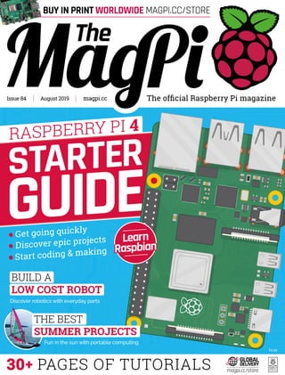 The official Raspberry Pi magazinemagpi.ccAugust 2019Issue 84
30+ PAGES OF TUTORIALS
£5.99
Discover epic projects
Start coding & making
Get going quickly
BUILD A
LOW COST ROBOT
Discover robotics with everyday parts
STARTER
GUIDE
Fun in the sun with portable computing
THE BEST
SUMMER PROJECTS
RASPBERRY PI 4
Learn
Raspbian
magpi.cc/store
BUY IN PRINT WORLDWIDE MAGPI.CC/STORE
 