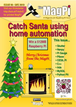 ISSUE 08 - DEC 2012
Visit our Kickstarter
http://kck.st/TvkdvG
for printed MagPi!
                                   A Magazine for Raspberry Pi Users



    Catch Santa using
    home automation
                         Win a 512MB                  This Issue...
                         Raspberry Pi                      • Skutter
                                                           • Nanpy
                                                           • Pi Gauge
                        Merry Christmas                    • Pibow
                        From The MagPi                     • CESIL Pi
                                                           • C++
                                                           • Ada
                                                           • MySQL
                                                           • Python Pit




                                                            httttp::///www..tthemagpii..com
                                                            h p www hemagp com

                                         Raspberry Pi is a trademark of The Raspberry Pi Foundation.
                                          This magazine was created using a Raspberry Pi computer.
 