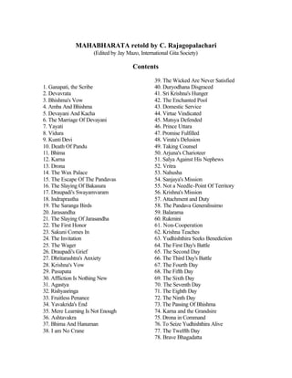 MAHABHARATA retold by C. Rajagopalachari
(Edited by Jay Mazo, International Gita Society)
Contents
1. Ganapati, the Scribe
2. Devavrata
3. Bhishma's Vow
4. Amba And Bhishma
5. Devayani And Kacha
6. The Marriage Of Devayani
7. Yayati
8. Vidura
9. Kunti Devi
10. Death Of Pandu
11. Bhima
12. Karna
13. Drona
14. The Wax Palace
15. The Escape Of The Pandavas
16. The Slaying Of Bakasura
17. Draupadi's Swayamvaram
18. Indraprastha
19. The Saranga Birds
20. Jarasandha
21. The Slaying Of Jarasandha
22. The First Honor
23. Sakuni Comes In
24. The Invitation
25. The Wager
26. Draupadi's Grief
27. Dhritarashtra's Anxiety
28. Krishna's Vow
29. Pasupata
30. Affliction Is Nothing New
31. Agastya
32. Rishyasringa
33. Fruitless Penance
34. Yavakrida's End
35. Mere Learning Is Not Enough
36. Ashtavakra
37. Bhima And Hanuman
38. I am No Crane
39. The Wicked Are Never Satisfied
40. Duryodhana Disgraced
41. Sri Krishna's Hunger
42. The Enchanted Pool
43. Domestic Service
44. Virtue Vindicated
45. Matsya Defended
46. Prince Uttara
47. Promise Fulfilled
48. Virata's Delusion
49. Taking Counsel
50. Arjuna's Charioteer
51. Salya Against His Nephews
52. Vritra
53. Nahusha
54. Sanjaya's Mission
55. Not a Needle-Point Of Territory
56. Krishna's Mission
57. Attachment and Duty
58. The Pandava Generalissimo
59. Balarama
60. Rukmini
61. Non-Cooperation
62. Krishna Teaches
63. Yudhishthira Seeks Benediction
64. The First Day's Battle
65. The Second Day
66. The Third Day's Battle
67. The Fourth Day
68. The Fifth Day
69. The Sixth Day
70. The Seventh Day
71. The Eighth Day
72. The Ninth Day
73. The Passing Of Bhishma
74. Karna and the Grandsire
75. Drona in Command
76. To Seize Yudhishthira Alive
77. The Twelfth Day
78. Brave Bhagadatta
 
