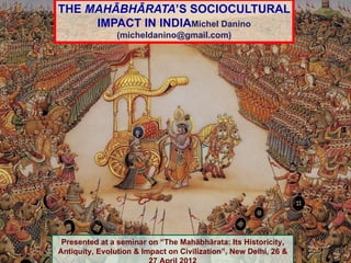 THE MAHĀBHĀRATA’S SOCIOCULTURAL
     IMPACT IN INDIAMichel Danino
                (micheldanino@gmail.com)




 Presented at a seminar on “The Mahābhārata: Its Historicity,
Antiquity, Evolution & Impact on Civilization”, New Delhi, 26 &
 