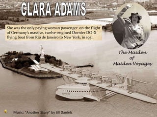 She was the only paying woman passenger on the flight
of Germany’s massive, twelve-engined Dornier DO-X
flying boat from Rio de Janeiro to New York, in 1931.




   Music: "Another Story" by Jill Daniels
 