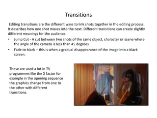 Transitions
Editing transitions are the different ways to link shots together in the editing process.
It describes how one shot moves into the next. Different transitions can create slightly
different meanings for the audience.
• Jump Cut - A cut between two shots of the same object, character or scene where
the angle of the camera is less than 45 degrees
• Fade to black – this is when a gradual disappearance of the image into a black
screen.
These are used a lot in TV
programmes like the X factor for
example in the opening sequence
the graphics change from one to
the other with different
transitions.
 
