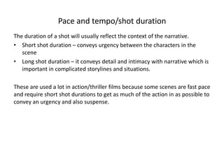 Pace and tempo/shot duration
The duration of a shot will usually reflect the context of the narrative.
• Short shot duration – conveys urgency between the characters in the
scene
• Long shot duration – it conveys detail and intimacy with narrative which is
important in complicated storylines and situations.
These are used a lot in action/thriller films because some scenes are fast pace
and require short shot durations to get as much of the action in as possible to
convey an urgency and also suspense.
 