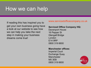 How we can help If reading this has inspired you to get your own business going have a look at our website to see how we can help you take the next step in making your business dreams come true!   www.servicedofficecompany.co.uk   Serviced Office Company HQ: Davenport House  16 Pepper St  Glengall Bridge  London  E14 9RP  0800 319 6600  Manchester offices: Imperial Court  Exchange Quay  Manchester  M5 3EB  0800 319 6600  