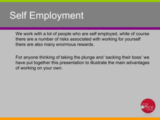 Self Employment We work with a lot of people who are self employed, while of course there are a number of risks associated with working for yourself there are also many enormous rewards. For anyone thinking of taking the plunge and ‘sacking their boss’ we have put together this presentation to illustrate the main advantages of working on your own.  