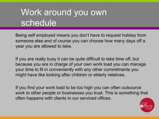 Work around you own schedule  Being self employed means you don’t have to request holiday from someone else and of course you can choose how many days off a year you are allowed to take.  If you are really busy it can be quite difficult to take time off, but because you are in charge of your own work load you can manage your time to fit in conveniently with any other commitments you might have like looking after children or elderly relatives.  If you find your work load to be too high you can often outsource work to other people or businesses you trust. This is something that often happens with clients in our serviced offices. 