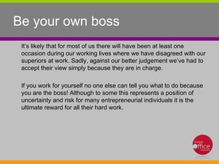 Be your own boss  It’s likely that for most of us there will have been at least one occasion during our working lives where we have disagreed with our superiors at work. Sadly, against our better judgement we’ve had to accept their view simply because they are in charge.  If you work for yourself no one else can tell you what to do because you are the boss! Although to some this represents a position of uncertainty and risk for many entrepreneurial individuals it is the ultimate reward for all their hard work.  