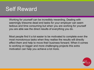 Self Reward  Working for yourself can be incredibly rewarding. Dealing with seemingly tiresome dead end tasks for your employer can seem tedious and time consuming but when you are working for yourself you are able see the direct results of everything you do.  Most people find it a lot easier to be motivated to complete even the most monotonous tasks when they realise the results will directly effect them and help to move their business forward. When it comes to working on bigger and more challenging projects this extra motivation can help you achieve a lot more.  