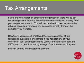 Tax Arrangements  If you are working for an established organisation there will be set tax arrangements in place that will automatically deduct money from your wages each month. You will not be able to claim any extra tax rebates because everything you earn goes directly through the company you work for.  However if you are self employed there are a number of tax reductions available. For example if you register any of your vehicles in your businesses name you will be able claim back the VAT spent on petrol for work journeys. Over the course of a year this can add up to a substantial amount.  