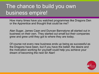 The chance to build you own business empire!  How many times have you watched programmes like Dragons Den or the Apprentice and thought that could be me? Alan Sugar, James Caan and Duncan Bannatyne all started out in business on their own. They started out small but their companies grew and grew until they got to where they are today.  Of course not every new business ends up being as successful as the Dragons have been, but if you have the belief, the desire and the motivation working for yourself could help you achieve your dream of becoming the next Sir Alan!  