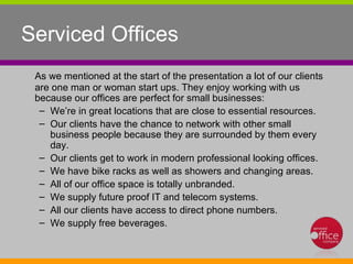 Serviced Offices As we mentioned at the start of the presentation a lot of our clients are one man or woman start ups. They enjoy working with us because our offices are perfect for small businesses: We’re in great locations that are close to essential resources.  Our clients have the chance to network with other small business people because they are surrounded by them every day.  Our clients get to work in modern professional looking offices.  We have bike racks as well as showers and changing areas. All of our office space is totally unbranded.  We supply future proof IT and telecom systems.  All our clients have access to direct phone numbers.  We supply free beverages.  