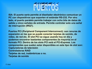 ISA: El puerto serie permite al diseñador electrónico comunicar un
  PC con dispositivos que soporten el estándar RS-232. Por otro
  lado, el puerto paralelo permite trabajar con ocho bits de datos de
  salida y cinco señales de entrada. Permite controlar solo una señal
  de interrupción (IRQ7).

  Puertos PCI (Peripheral Component Interconnect): son ranuras de
  expansión en las que se puede conectar tarjetas de sonido, de
  vídeo, de red etc. El slot PCI se sigue usando hoy en día y
  podemos encontrar bastantes componentes (la mayoría) en el
  formato PCI. Dentro de los slots PCI está el PCI-Express. Los
  componentes que suelen estar disponibles en este tipo de slot son:
  Capturadoras de televisión
  Controladoras RAID
  Tarjetas de red, inalámbricas o no.
  Tarjetas de sonido


11-4m
 