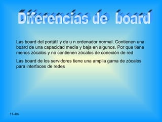 Las board del portátil y de u n ordenador normal. Contienen una
   board de una capacidad media y baja en algunos. Por que tiene
   menos zócalos y no contienen zócalos de conexión de red
   Las board de los servidores tiene una amplia gama de zócalos
   para interfaces de redes




11-4m
 