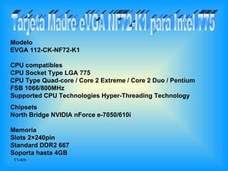 Modelo
EVGA 112-CK-NF72-K1

CPU compatibles
CPU Socket Type LGA 775
CPU Type Quad-core / Core 2 Extreme / Core 2 Duo / Pentium
FSB 1066/800MHz
Supported CPU Technologies Hyper-Threading Technology
Chipsets
North Bridge NVIDIA nForce e-7050/610i

Memoria
Slots 2×240pin
Standard DDR2 667
Soporta hasta 4GB
 11-4m
 