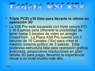 • Triple PCEI x16 lista para llevarle lo último en
  operación 3D
• La X58 Pro está equipada con triple ranura PCI
  x 16 Express para ofrecerle la posibilidad de
  tener hasta 3 tarjetas de video en arreglo
  CrossFireX. La Placa X58 Pro cuenta con 3
  ranuras de 16 Canales (16x) para crear el
  máximo sistema gráfico de 3 salidas. Esta
  poderosa estructura lista para operación gráfica
  avanzada, proporciona resoluciones en gran
  detalle 3D para juego, llevando la experiencia
  visual a un nivel mucho más alto.
11-4m
 