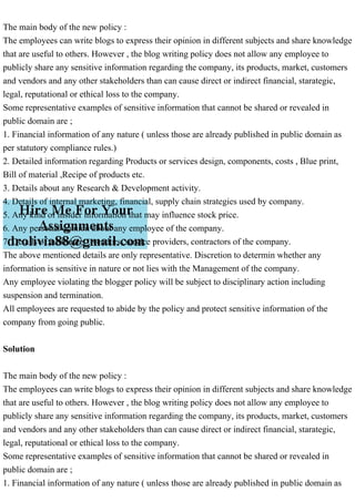 The main body of the new policy :
The employees can write blogs to express their opinion in different subjects and share knowledge
that are useful to others. However , the blog writing policy does not allow any employee to
publicly share any sensitive information regarding the company, its products, market, customers
and vendors and any other stakeholders than can cause direct or indirect financial, starategic,
legal, reputational or ethical loss to the company.
Some representative examples of sensitive information that cannot be shared or revealed in
public domain are ;
1. Financial information of any nature ( unless those are already published in public domain as
per statutory compliance rules.)
2. Detailed information regarding Products or services design, components, costs , Blue print,
Bill of material ,Recipe of products etc.
3. Details about any Research & Development activity.
4. Details of internal marketing, financial, supply chain strategies used by company.
5. Any kind of insider information that may influence stock price.
6. Any personal opinion about any employee of the company.
7. Details of customers , vendors, service providers, contractors of the company.
The above mentioned details are only representative. Discretion to determin whether any
information is sensitive in nature or not lies with the Management of the company.
Any employee violating the blogger policy will be subject to disciplinary action including
suspension and termination.
All employees are requested to abide by the policy and protect sensitive information of the
company from going public.
Solution
The main body of the new policy :
The employees can write blogs to express their opinion in different subjects and share knowledge
that are useful to others. However , the blog writing policy does not allow any employee to
publicly share any sensitive information regarding the company, its products, market, customers
and vendors and any other stakeholders than can cause direct or indirect financial, starategic,
legal, reputational or ethical loss to the company.
Some representative examples of sensitive information that cannot be shared or revealed in
public domain are ;
1. Financial information of any nature ( unless those are already published in public domain as
 
