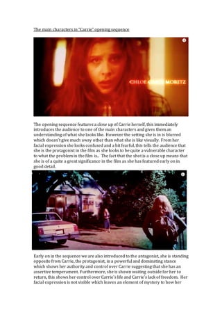 The main characters in “Carrie” opening sequence
The opening sequence features a close up of Carrie herself, this immediately
introduces the audience to one of the main characters and gives them an
understanding of what she looks like. However the setting she is in is blurred
which doesn’t give much away other than what she is like visually. From her
facial expression she looks confused and a bit fearful, this tells the audience that
she is the protagonist in the film as she looks to be quite a vulnerable character
to what the problem in the film is.. The fact that the shot is a close up means that
she is of a quite a great significance in the film as she has featured early on in
good detail.
Early on in the sequence we are also introduced to the antagonist, she is standing
opposite from Carrie, the protagonist, in a powerful and dominating stance
which shows her authority and control over Carrie suggesting that she has an
assertive temperament. Furthermore, she is shown waiting outside for her to
return, this shows her control over Carrie’s life and Carrie’s lack of freedom. Her
facial expression is not visible which leaves an element of mystery to how her
 