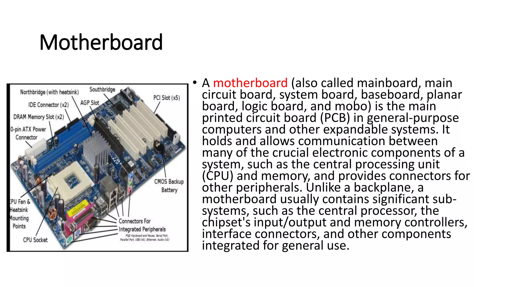 Motherboard
• A motherboard (also called mainboard, main
circuit board, system board, baseboard, planar
board, logic board, and mobo) is the main
printed circuit board (PCB) in general-purpose
computers and other expandable systems. It
holds and allows communication between
many of the crucial electronic components of a
system, such as the central processing unit
(CPU) and memory, and provides connectors for
other peripherals. Unlike a backplane, a
motherboard usually contains significant sub-
systems, such as the central processor, the
chipset's input/output and memory controllers,
interface connectors, and other components
integrated for general use.
 