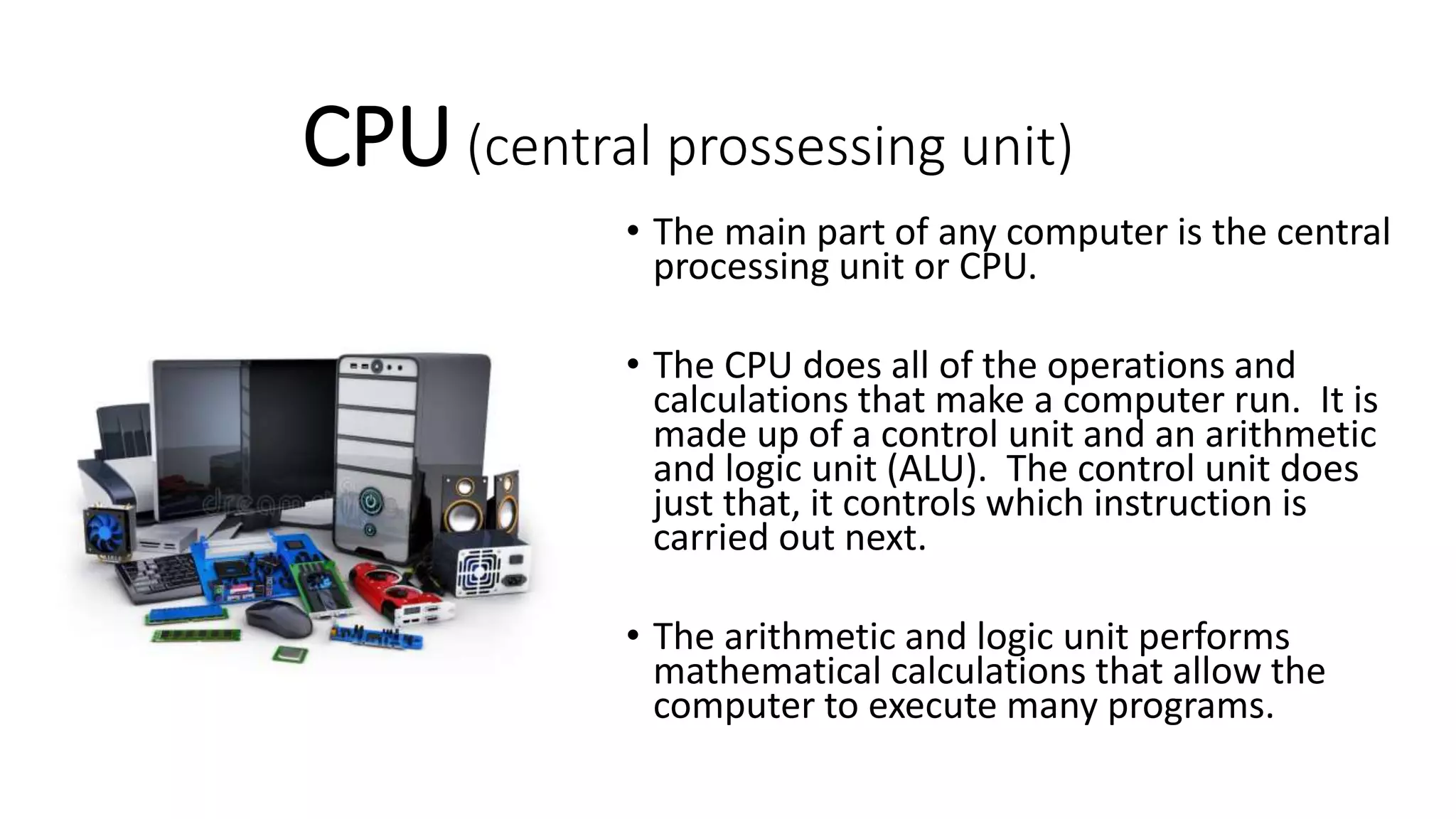 CPU(central prossessing unit)
• The main part of any computer is the central
processing unit or CPU.
• The CPU does all of the operations and
calculations that make a computer run. It is
made up of a control unit and an arithmetic
and logic unit (ALU). The control unit does
just that, it controls which instruction is
carried out next.
• The arithmetic and logic unit performs
mathematical calculations that allow the
computer to execute many programs.
 