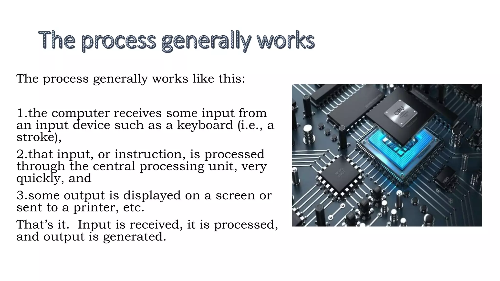 The process generally works like this:
1.the computer receives some input from
an input device such as a keyboard (i.e., a
stroke),
2.that input, or instruction, is processed
through the central processing unit, very
quickly, and
3.some output is displayed on a screen or
sent to a printer, etc.
That’s it. Input is received, it is processed,
and output is generated.
 
