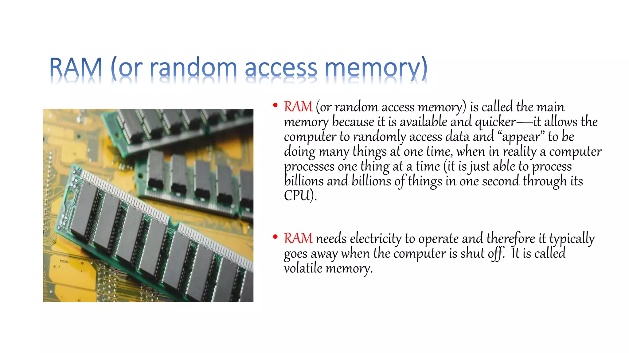 • RAM (or random access memory) is called the main
memory because it is available and quicker—it allows the
computer to randomly access data and “appear” to be
doing many things at one time, when in reality a computer
processes one thing at a time (it is just able to process
billions and billions of things in one second through its
CPU).
• RAM needs electricity to operate and therefore it typically
goes away when the computer is shut off. It is called
volatile memory.
 