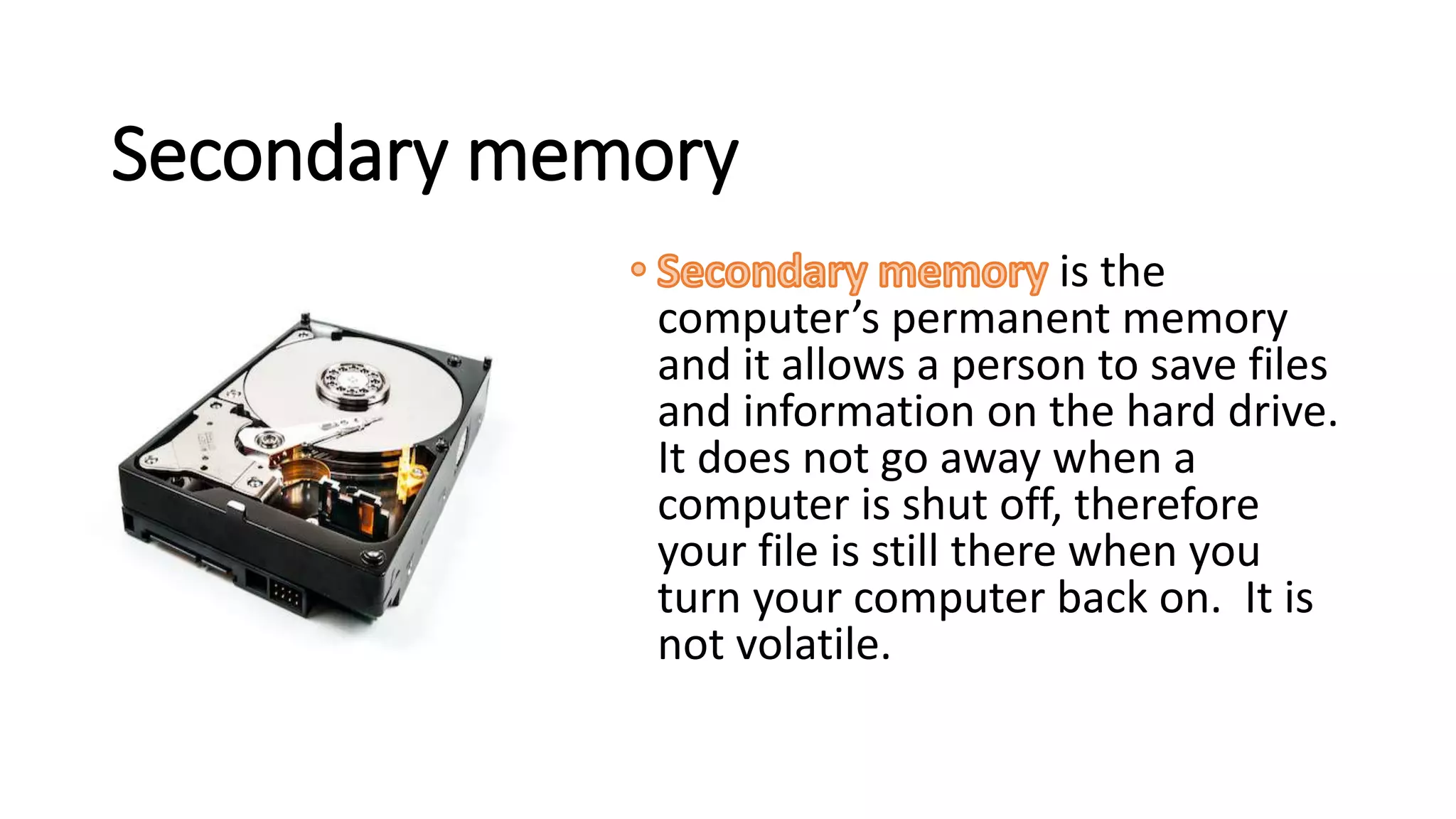 Secondary memory
is the
computer’s permanent memory
and it allows a person to save files
and information on the hard drive.
It does not go away when a
computer is shut off, therefore
your file is still there when you
turn your computer back on. It is
not volatile.
 