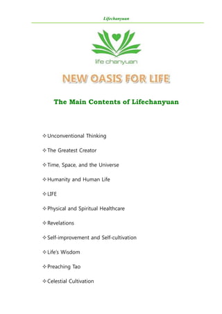 Lifechanyuan
The Main Contents of Lifechanyuan
Unconventional Thinking
The Greatest Creator
Time, Space, and the Universe
Humanity and Human Life
LIFE
Physical and Spiritual Healthcare
Revelations
Self-improvement and Self-cultivation
Life’s Wisdom
Preaching Tao
Celestial Cultivation
 