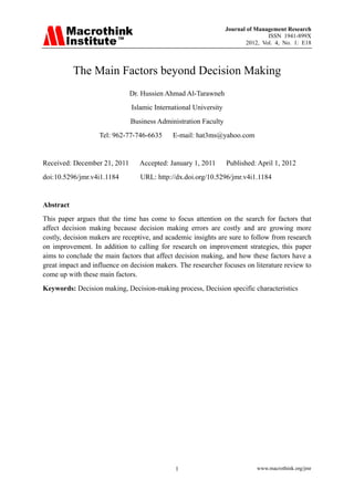Journal of Management Research
ISSN 1941-899X
2012, Vol. 4, No. 1: E18
www.macrothink.org/jmr1
The Main Factors beyond Decision Making
Dr. Hussien Ahmad Al-Tarawneh
Islamic International University
Business Administration Faculty
Tel: 962-77-746-6635 E-mail: hat3ms@yahoo.com
Received: December 21, 2011 Accepted: January 1, 2011 Published: April 1, 2012
doi:10.5296/jmr.v4i1.1184 URL: http://dx.doi.org/10.5296/jmr.v4i1.1184
Abstract
This paper argues that the time has come to focus attention on the search for factors that
affect decision making because decision making errors are costly and are growing more
costly, decision makers are receptive, and academic insights are sure to follow from research
on improvement. In addition to calling for research on improvement strategies, this paper
aims to conclude the main factors that affect decision making, and how these factors have a
great impact and influence on decision makers. The researcher focuses on literature review to
come up with these main factors.
Keywords: Decision making, Decision-making process, Decision specific characteristics
 
