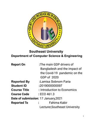 Southeast University
Department of Computer Science & Engineering
Report On :The main GDP drivers of
Bangladesh and the impact of
the Covid-19 pandemic on the
GDP of 2020
Reported By :Lamisa Sobnom Faria
Student ID :2019000000097
Course Title : Introduction to Economics
Course Code : ECO 461.3
Date of submission: 17 January,2021
Reported To : Fahima Kabir
Lecturer,Southeast University
1
 