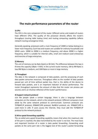 The main performance parameters of the router
1) CPU
The CPU is the core component of the router. Different series and models of routers
have different CPUs. The quality of the processor directly affects the router's
throughput (routing table lookup time) and routing computing capability (affects
network routing convergence time).
Generally speaking, processors with a main frequency of 100M or below belong to a
lower main frequency. Such low-end routers are suitable for ordinary households and
SOHO users. 100M to 200M is a medium frequency, and above 200M is a higher
frequency, which is suitable for Internet cafes, small and medium-sized enterprises
and branches of large enterprises.
2) Memory
The unit of memory can be Byte (byte) or Bit (bit). The difference between the two is
8 times the capacity (1Byte = 8 Bit). In the current router memory, 1M to 4M Bytes is
low, 8M Bytes is medium, and 16M Bytes or more is large memory.
3) Throughput
The data in the network is composed of data packets, and the processing of each
data packet consumes resources. Throughput refers to the number of data packets
passed per unit of time without packet loss, that is, the ability of the device to
forward data packets, and is an important indicator of device performance. The
router throughput represents the amount of data that the router can process per
second, and is an intuitive reflection of the router's performance.
4) Support network protocol
Just like people speak a certain language, there is also a language between
computers on the network, which is the network protocol. Different computers must
abide by the same network protocol to communicate. Common protocols are:
TCP&#47;IP protocol, IPX&#47;SPX protocol, NetBEUI protocol, etc. IPX&#47;SPX is
used more in LAN. If users access the Internet, they must add the TCP&#47;IP
protocol to the network protocol.
5) Wire-speed forwarding capability
The so-called wire-speed forwarding capability means that when the maximum rate
of the port is reached, the data transmitted by the router is not lost. The most basic
and important function of a router is data packet forwarding. Forwarding small
packets at the same port rate is the biggest test of the router's packet forwarding
 