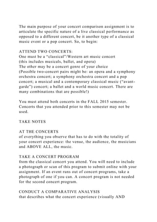 The main purpose of your concert comparison assignment is to
articulate the specific nature of a live classical performance as
opposed to a different concert, be it another type of a classical
music event or a pop concert. So, to begin:
ATTEND TWO CONCERTS:
One must be a “classical”/Western art music concert
(this includes musicals, ballet, and opera)
The other may be a concert genre of your choice
(Possible two-concert pairs might be: an opera and a symphony
orchestra concert; a symphony orchestra concert and a pop
concert; a musical and a contemporary classical music (“avant-
garde”) concert; a ballet and a world music concert. There are
many combinations that are possible!)
You must attend both concerts in the FALL 2015 semester.
Concerts that you attended prior to this semester may not be
used.
TAKE NOTES
AT THE CONCERTS
of everything you observe that has to do with the totality of
your concert experience: the venue, the audience, the musicians
and ABOVE ALL, the music.
TAKE A CONCERT PROGRAM
from the classical concert you attend. You will need to include
a photograph or scan of this program to submit online with your
assignment. If an event runs out of concert programs, take a
photograph of one if you can. A concert program is not needed
for the second concert program.
CONDUCT A COMPARATIVE ANALYSIS
that describes what the concert experience (visually AND
 