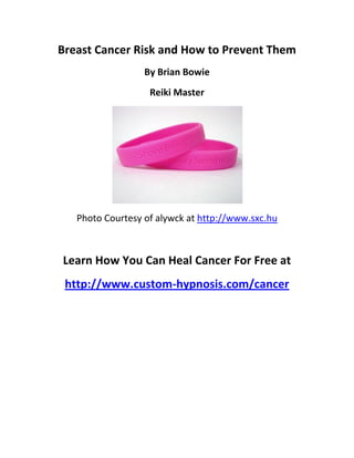Breast Cancer Risk and How to Prevent Them
                  By Brian Bowie
                   Reiki Master




   Photo Courtesy of alywck at http://www.sxc.hu



Learn How You Can Heal Cancer For Free at
 http://www.custom-hypnosis.com/cancer
 