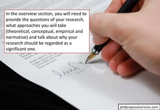 In the overview section, you will need to
provide the questions of your research,
what approaches you will take
(theoretical, conceptual, empirical and
normative) and talk about why your
research should be regarded as a
significant one.
phdproposalservices.com
 