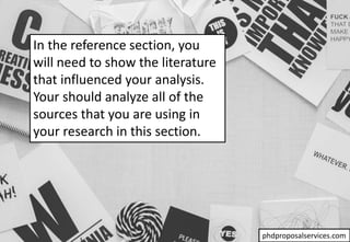 In the reference section, you
will need to show the literature
that influenced your analysis.
Your should analyze all of the
sources that you are using in
your research in this section.
phdproposalservices.com
 
