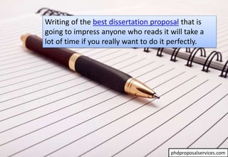 Writing of the best dissertation proposal that is
going to impress anyone who reads it will take a
lot of time if you really want to do it perfectly.
phdproposalservices.com
 