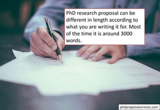 PhD research proposal can be
different in length according to
what you are writing it for. Most
of the time it is around 3000
words.
phdproposalservices.com
 