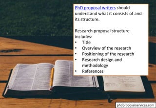 PhD proposal writers should
understand what it consists of and
its structure.
Research proposal structure
includes:
• Title
• Overview of the research
• Positioning of the research
• Research design and
methodology
• References
phdproposalservices.com
 