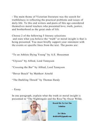 - The main theme of Victorian literature was the search for
truthfulness in reflecting the practical problems and issues of
daily life. To this end writers and poets of this age considered
themselves moral teachers who presented love, truth, justice,
and brotherhood as the great ends of life.
Choose 2 of the following 5 literary selections
and state what you believe the “truth” or moral insight is that is
being presented. You must briefly support your statement with
the events or specific lines from the text. The poems are:
“To an Athlete Dying Young” by A.E. Houseman
“Ulysses” by Alfred, Lord Tennyson
“Crossing the Bar” by Alfred, Lord Tennyson
“Dover Beach” by Matthew Arnold
“The Darkling Thrush” by Thomas Hardy
– Essay
In one paragraph, explain what the truth or moral insight is
presented in “The Nightingale and the Rose”by Oscar Wilde.
 