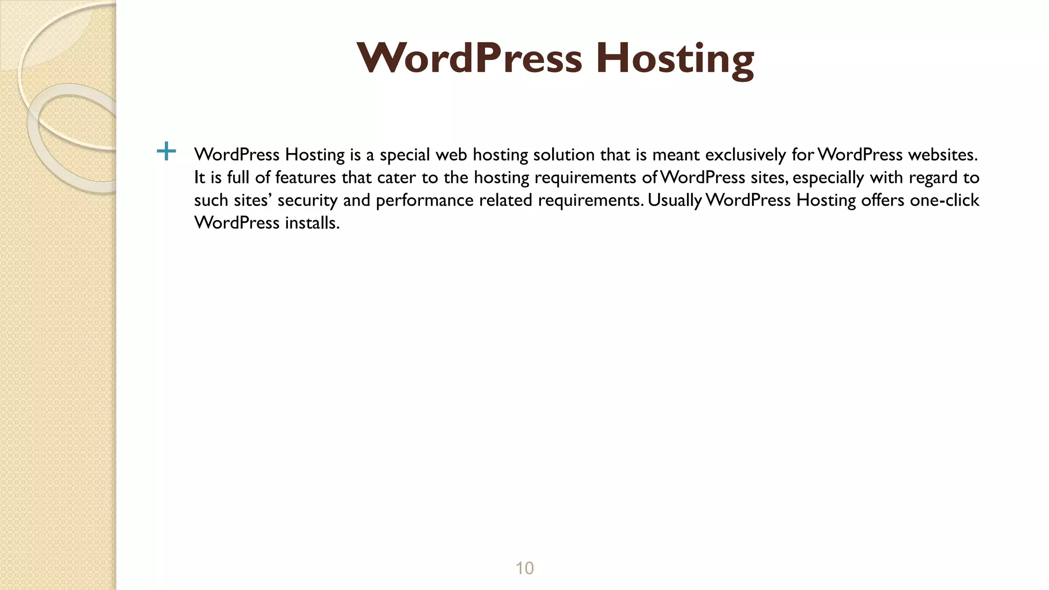  WordPress Hosting is a special web hosting solution that is meant exclusively for WordPress websites.
It is full of features that cater to the hosting requirements ofWordPress sites, especially with regard to
such sites’ security and performance related requirements. Usually WordPress Hosting offers one-click
WordPress installs.
10
WordPress Hosting
 